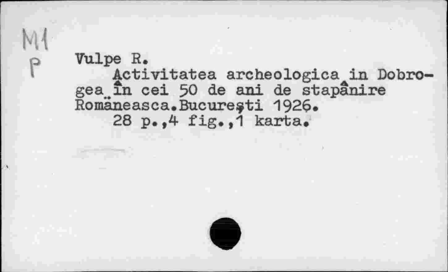 ﻿Ml
P
Vulpe R.
^ctivitatea archeologica in Dobro-gea.în cei 50 de ani de stapanire Romaneasca.Bucurejcti 1926.
28 p.,4 fig.,1 karta.